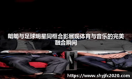 朗朗与足球明星同框合影展现体育与音乐的完美融合瞬间